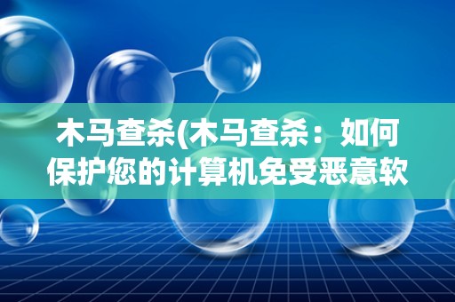 木马查杀(木马查杀:如何保护您的计算机免受恶意软件的攻击) 木马查杀(木马查杀:如何保护您的计算机免受恶意软件的攻击)
