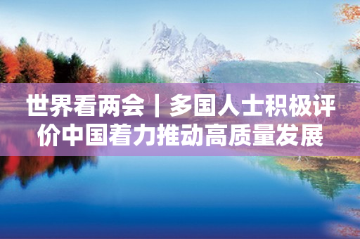 世界看两会|多国人士积极评价中国着力推动高质量发展 世界看两会|多国人士积极评价中国着力推动高质量发展