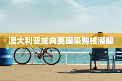 ​澳大利亚或向英国采购核潜艇