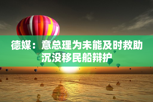 德媒：意总理为未能及时救助沉没移民船辩护