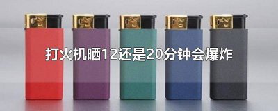 ​一次性打火机晒多长时间会爆炸12还是20 一次性打火机晒12分钟会爆炸