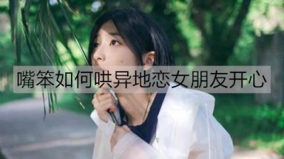 ​嘴笨如何哄异地恋女朋友开心？哄异地女友开心的情话