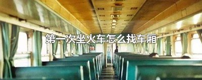 第一次坐火车怎么找车厢和座位 第一次坐火车怎么找车厢硬卧